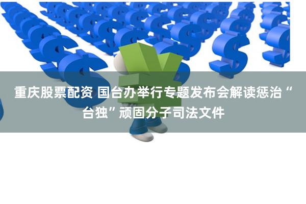 重庆股票配资 国台办举行专题发布会解读惩治“台独”顽固分子司法文件