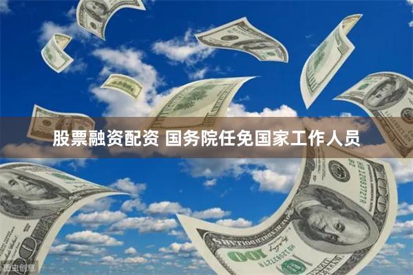 股票融资配资 国务院任免国家工作人员