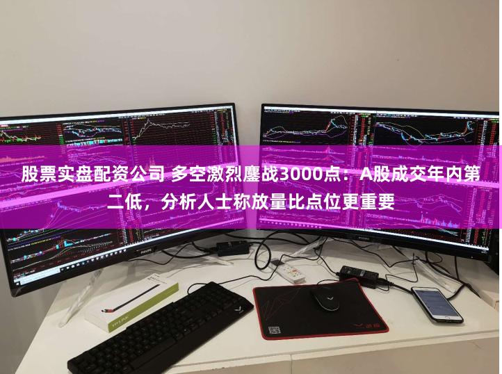股票实盘配资公司 多空激烈鏖战3000点：A股成交年内第二低，分析人士称放量比点位更重要