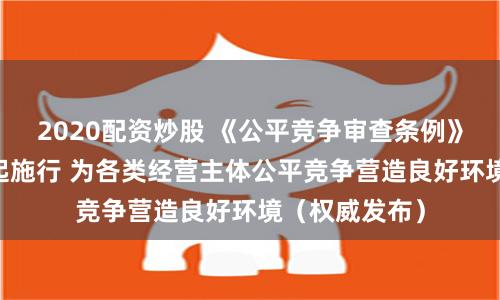 2020配资炒股 《公平竞争审查条例》今年8月1日起施行 为各类经营主体公平竞争营造良好环境（权威发布）