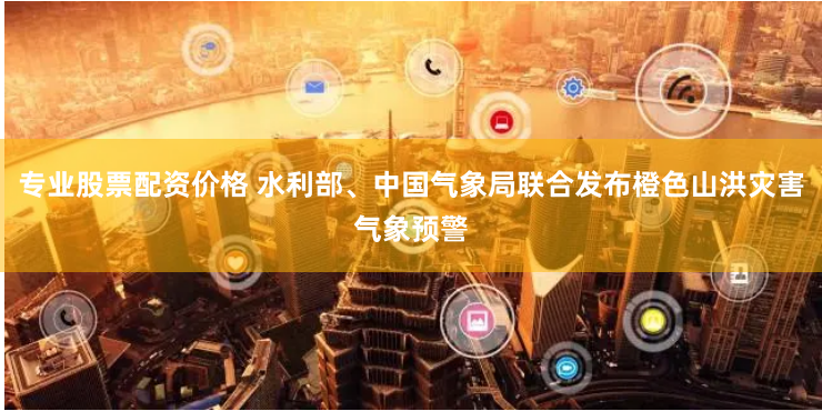 专业股票配资价格 水利部、中国气象局联合发布橙色山洪灾害气象预警