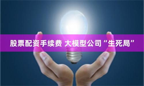 股票配资手续费 大模型公司“生死局”