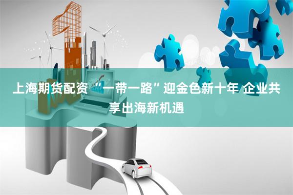 上海期货配资 “一带一路”迎金色新十年 企业共享出海新机遇