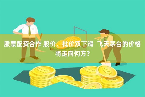 股票配资合作 股价、批价双下滑  飞天茅台的价格将走向何方？