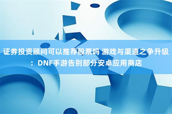 证券投资顾问可以推荐股票吗 游戏与渠道之争升级：DNF手游告别部分安卓应用商店