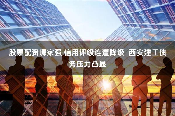 股票配资哪家强 信用评级连遭降级  西安建工债务压力凸显
