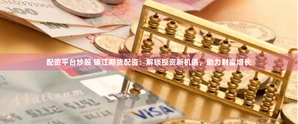 配资平台炒股 镇江期货配资：解锁投资新机遇，助力财富增长