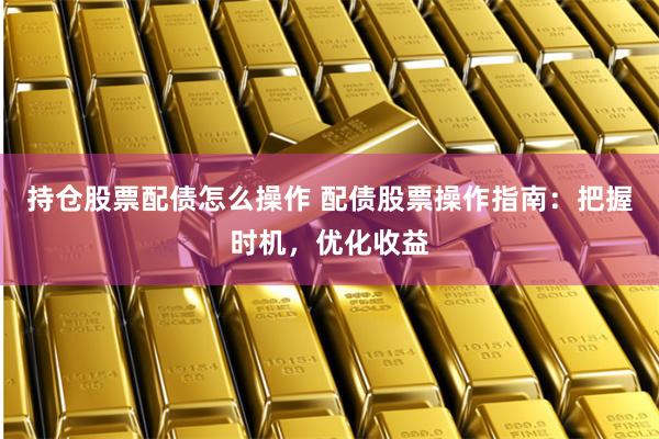持仓股票配债怎么操作 配债股票操作指南：把握时机，优化收益