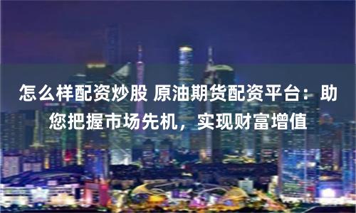 怎么样配资炒股 原油期货配资平台：助您把握市场先机，实现财富增值