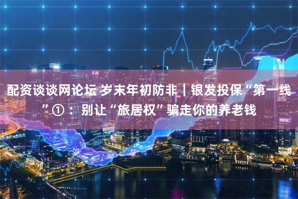 配资谈谈网论坛 岁末年初防非｜银发投保“第一线”① ：别让“旅居权”骗走你的养老钱