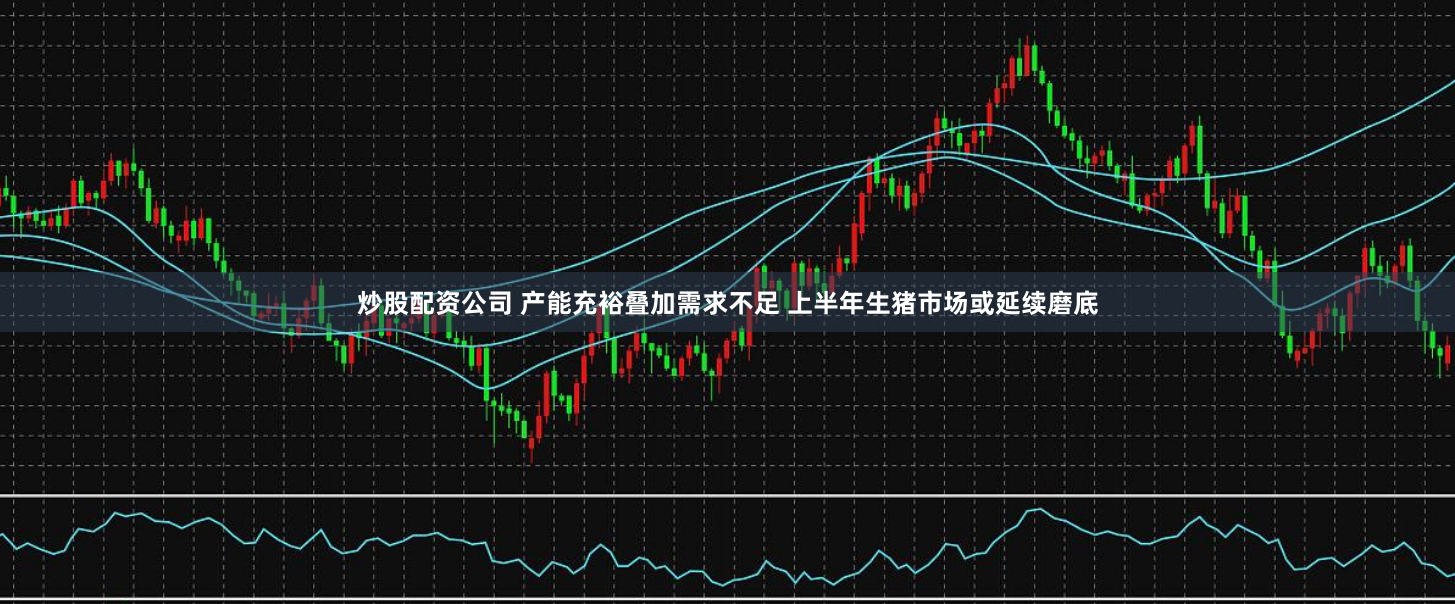 炒股配资公司 产能充裕叠加需求不足 上半年生猪市场或延续磨底