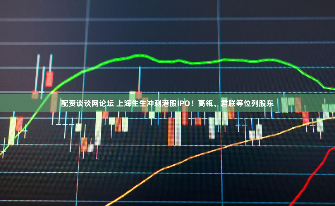 配资谈谈网论坛 上海生生冲刺港股IPO！高瓴、君联等位列股东