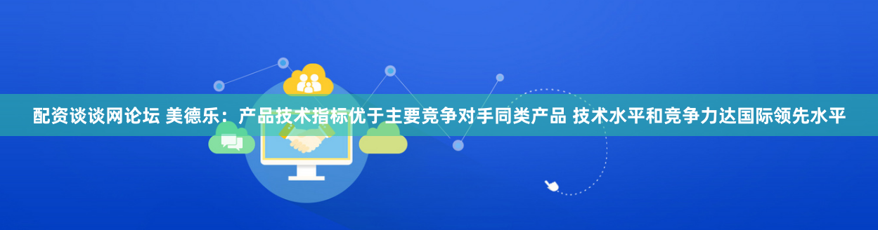 配资谈谈网论坛 美德乐：产品技术指标优于主要竞争对手同类产品 技术水平和竞争力达国际领先水平