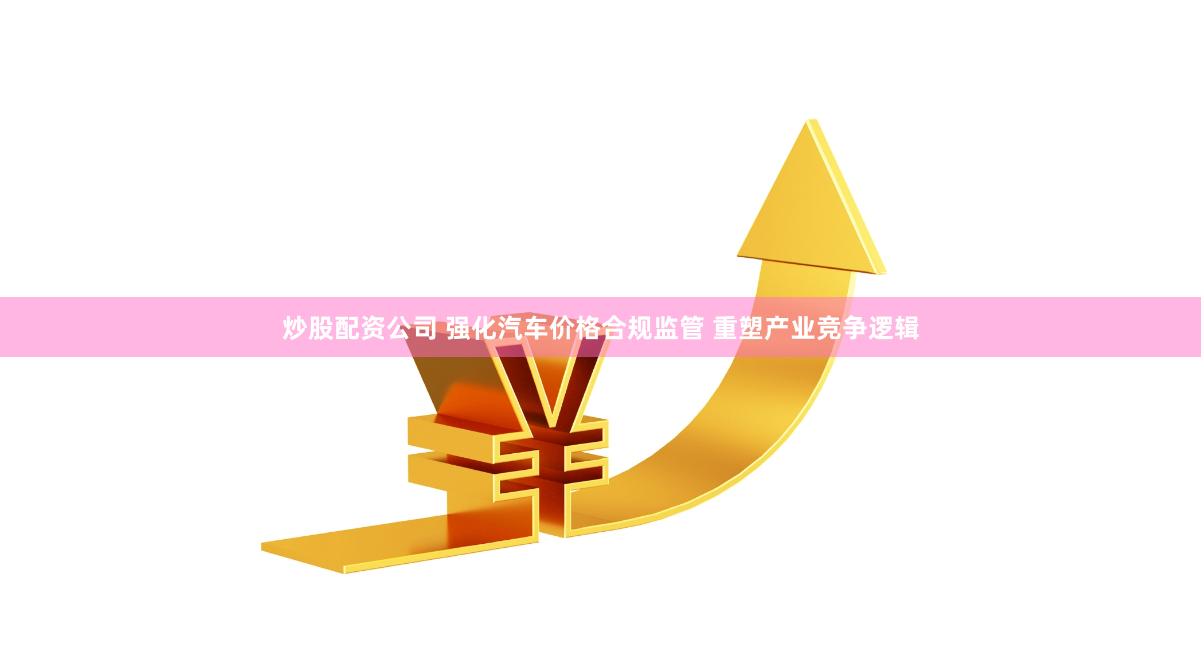 炒股配资公司 强化汽车价格合规监管 重塑产业竞争逻辑