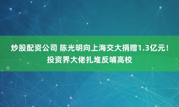 炒股配资公司 陈光明向上海交大捐赠1.3亿元！投资界大佬扎堆反哺高校