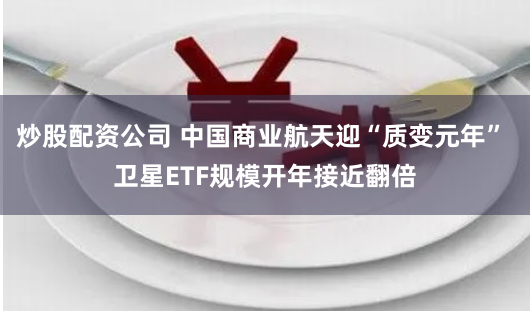 炒股配资公司 中国商业航天迎“质变元年” 卫星ETF规模开年接近翻倍