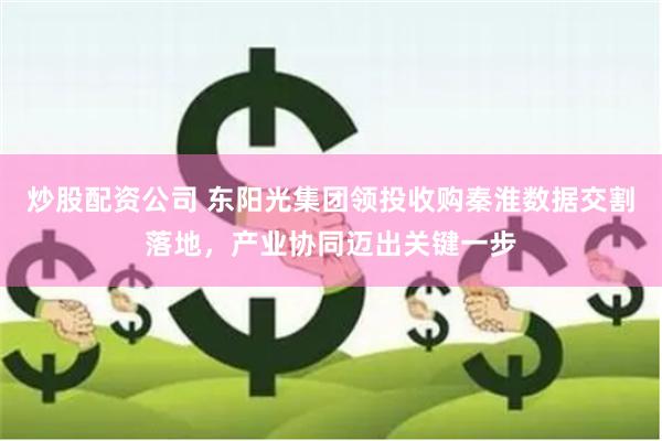 炒股配资公司 东阳光集团领投收购秦淮数据交割落地，产业协同迈出关键一步
