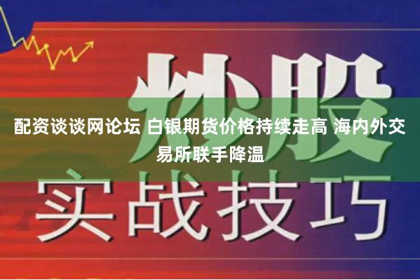 配资谈谈网论坛 白银期货价格持续走高 海内外交易所联手降温