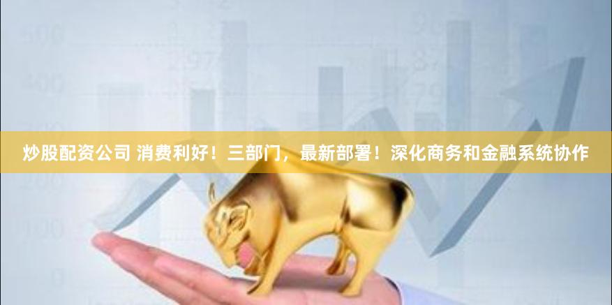 炒股配资公司 消费利好！三部门，最新部署！深化商务和金融系统协作