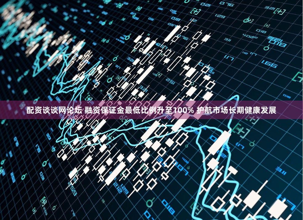 配资谈谈网论坛 融资保证金最低比例升至100% 护航市场长期健康发展