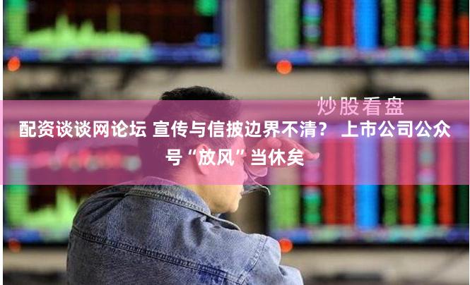 配资谈谈网论坛 宣传与信披边界不清？ 上市公司公众号“放风”当休矣