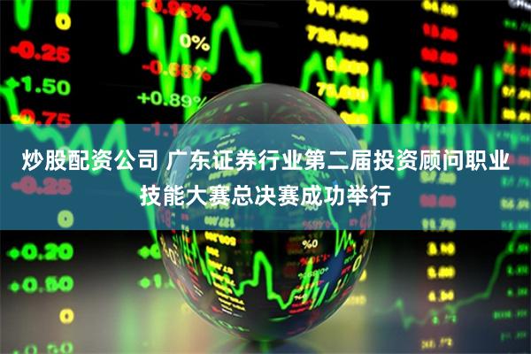 炒股配资公司 广东证券行业第二届投资顾问职业技能大赛总决赛成功举行