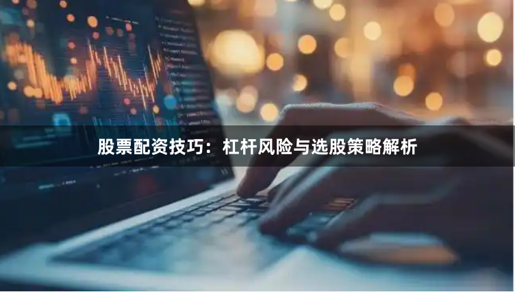 股票配资技巧：杠杆风险与选股策略解析