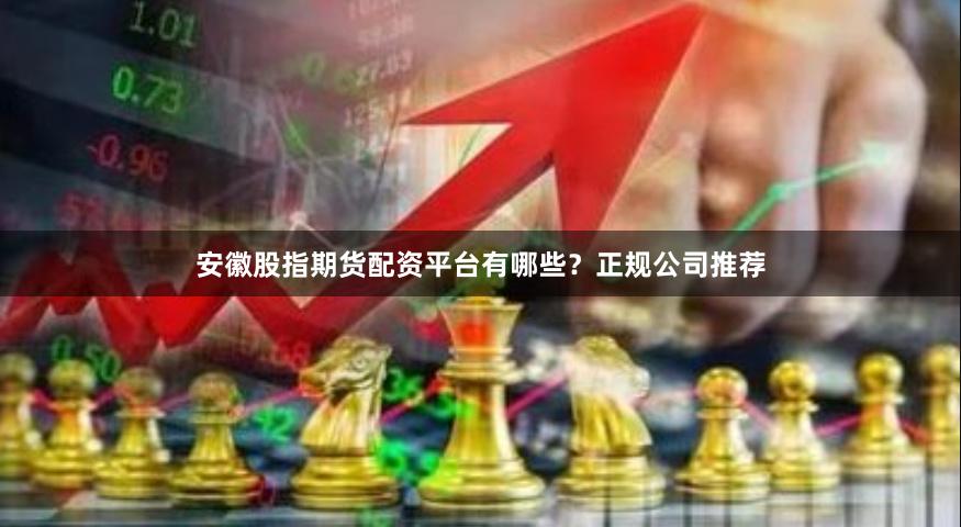 安徽股指期货配资平台有哪些？正规公司推荐
